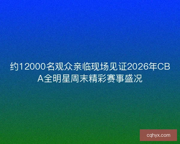 约12000名观众亲临现场见证2026年CBA全明星周末精彩赛事盛况