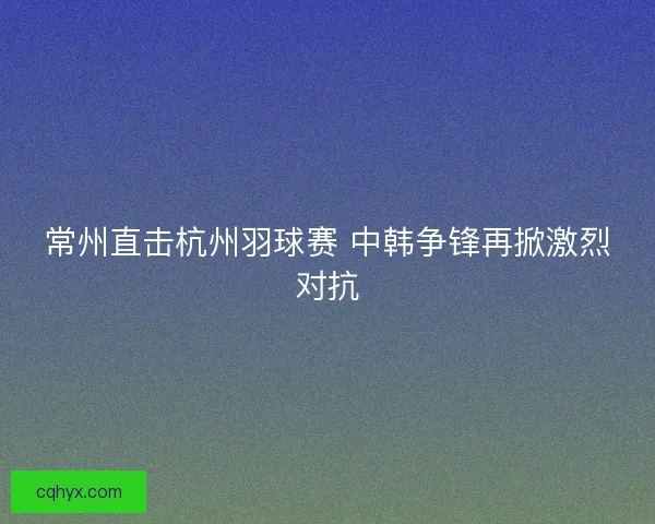 常州直击杭州羽球赛 中韩争锋再掀激烈对抗