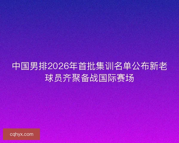 中国男排2026年首批集训名单公布新老球员齐聚备战国际赛场